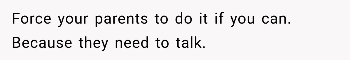 Force your parents to do it if you can. Because they need to talk.