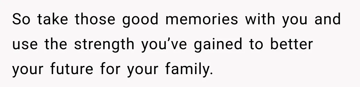 So take those good memories with you and use the strength you’ve gained to better your future for your family.