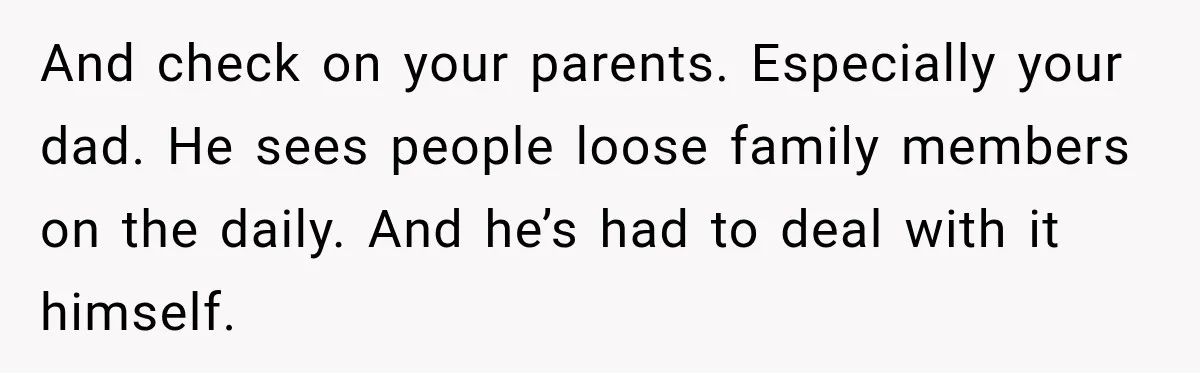 And check on your parents. Especially your dad. He sees people loose family members on the daily. And he’s had to deal with it himself.