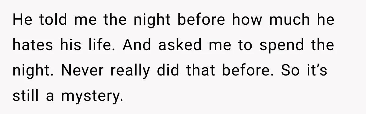 He told me the night before how much he hates his life. And asked me to spend the night. Never really did that before. So it’s still a mystery.
