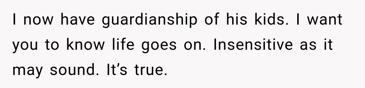 I now have guardianship of his kids. I want you to know life goes on. Insensitive as it may sound. It’s true.