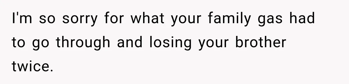 I'm so sorry for what your family gas had to go through and losing your brother twice.