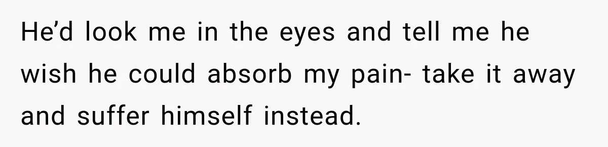 He’d look me in the eyes and tell me he wish he could absorb my pain- take it away and suffer himself instead.