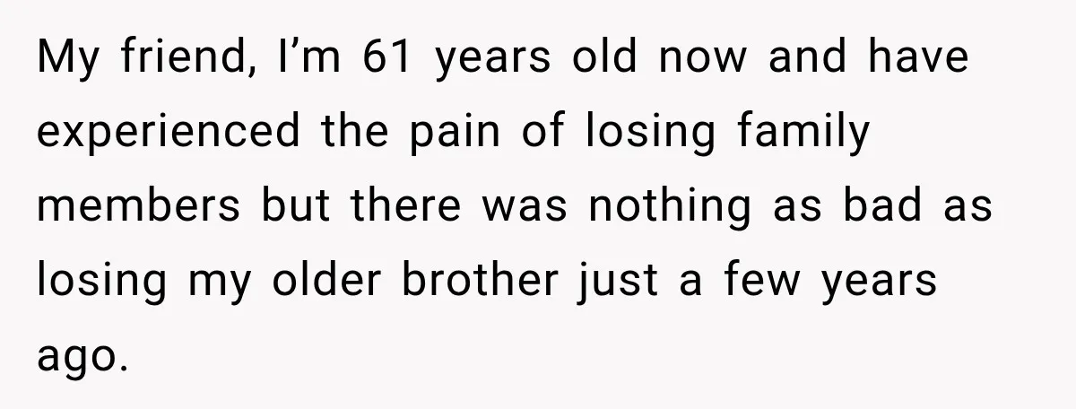 My friend, I’m 61 years old now and have experienced the pain of losing family members but there was nothing as bad as losing my older brother just a few...