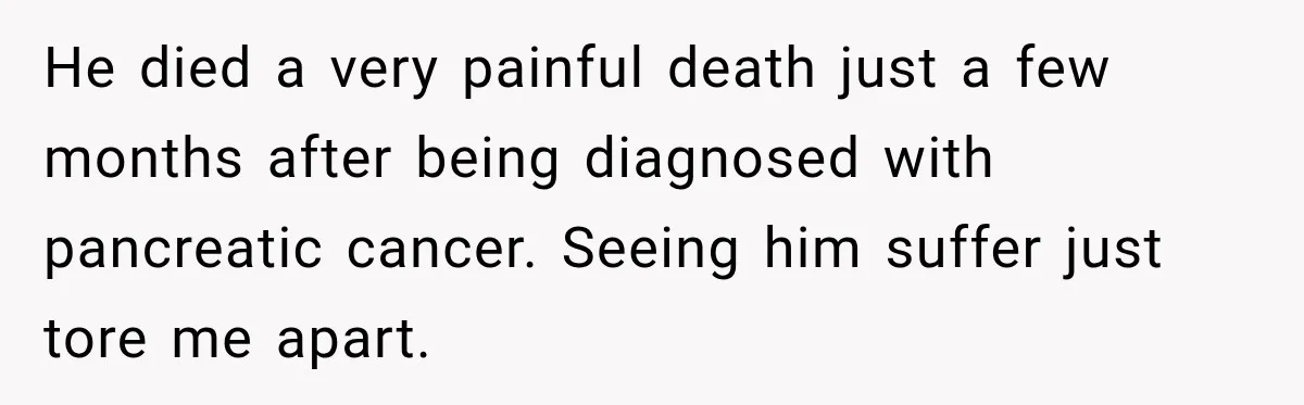 He died a very painful death just a few months after being diagnosed with pancreatic cancer. Seeing him suffer just tore me apart.