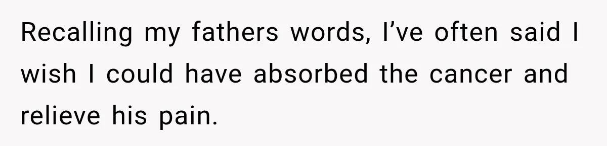 Recalling my fathers words, I’ve often said I wish I could have absorbed the cancer and relieve his pain.