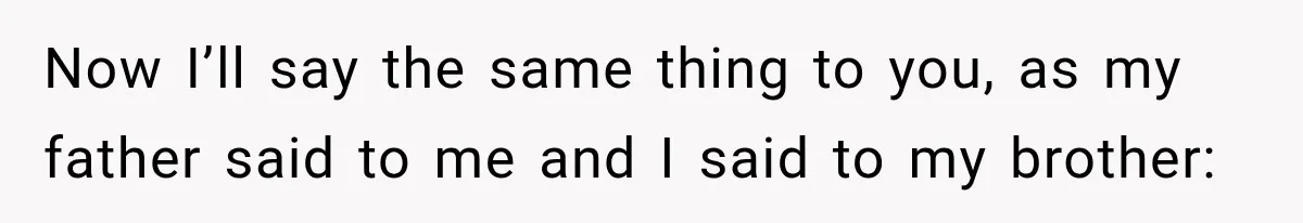 Now I’ll say the same thing to you, as my father said to me and I said to my brother: