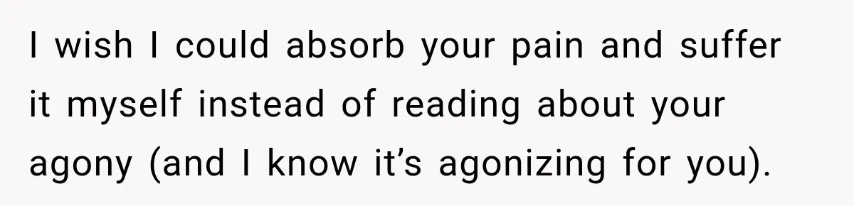 I wish I could absorb your pain and suffer it myself instead of reading about your agony (and I know it’s agonizing for you).
