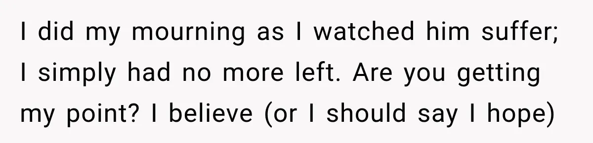 I did my mourning as I watched him suffer; I simply had no more left. Are you getting my point? I believe (or I should say I hope)