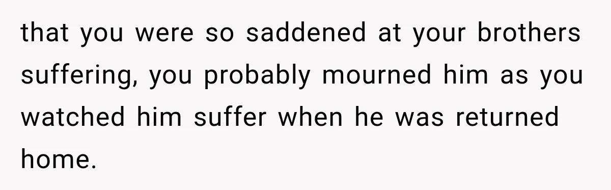 that you were so saddened at your brothers suffering, you probably mourned him as you watched him suffer when he was returned home.