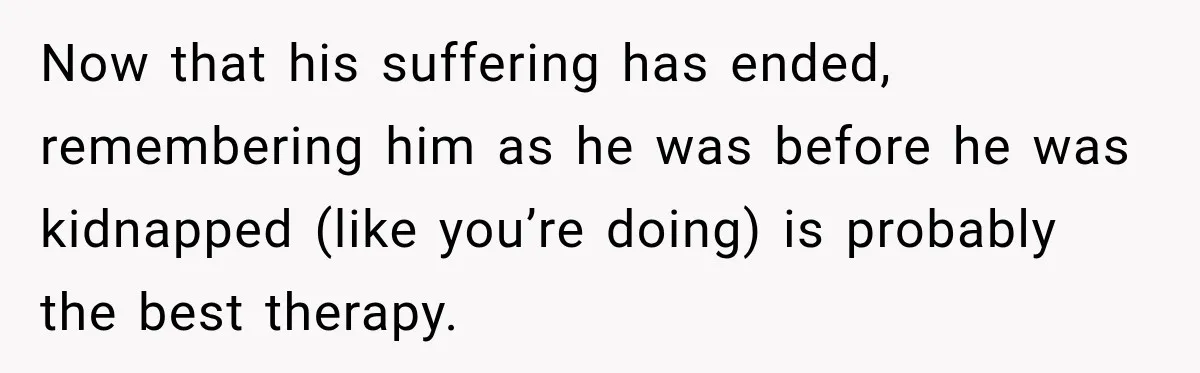 Now that his suffering has ended, remembering him as he was before he was kidnapped (like you’re doing) is probably the best therapy.