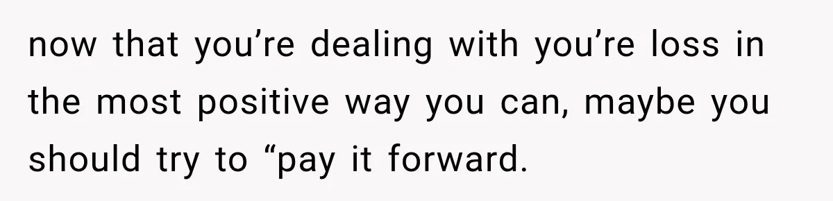 now that you’re dealing with you’re loss in the most positive way you can, maybe you should try to “pay it forward.