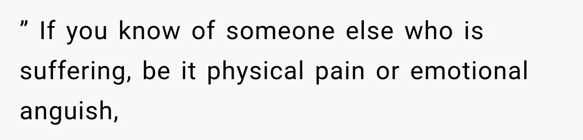 ” If you know of someone else who is suffering, be it physical pain or emotional anguish,