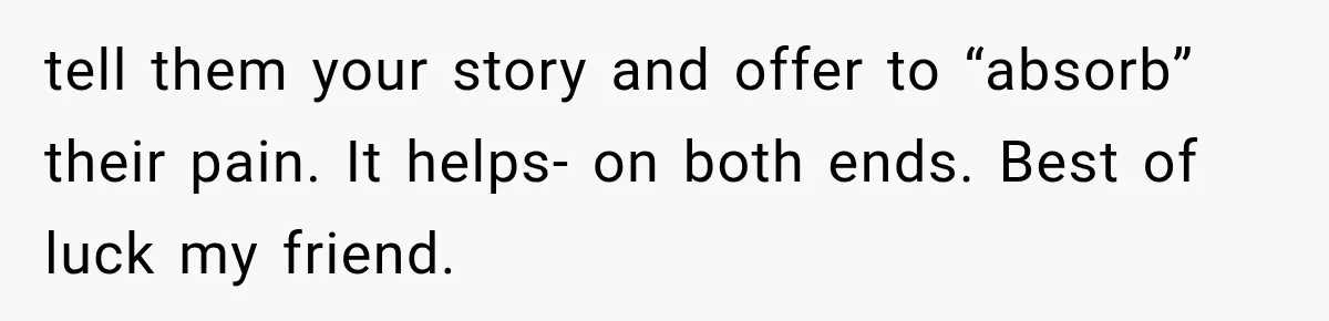 tell them your story and offer to “absorb” their pain. It helps- on both ends. Best of luck my friend.