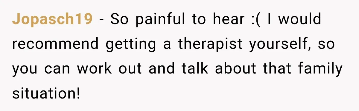 Jopasch19 − So painful to hear :( I would recommend getting a therapist yourself, so you can work out and talk about that family situation!