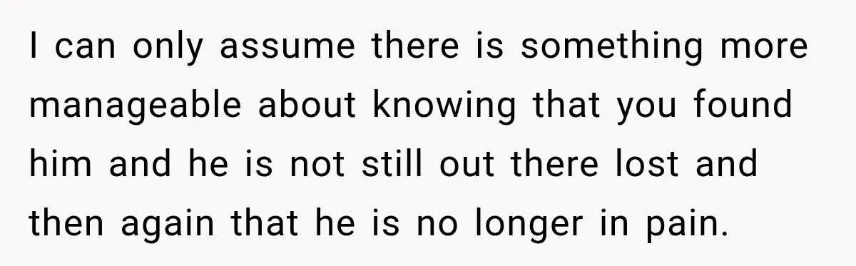 I can only assume there is something more manageable about knowing that you found him and he is not still out there lost and then again that he is no...