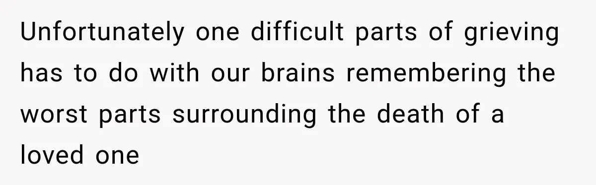 Unfortunately one difficult parts of grieving has to do with our brains remembering the worst parts surrounding the death of a loved one