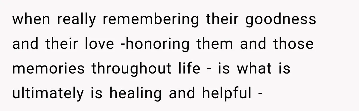 when really remembering their goodness and their love -honoring them and those memories throughout life - is what is ultimately is healing and helpful -