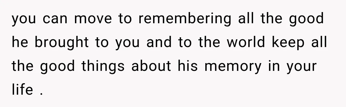 you can move to remembering all the good he brought to you and to the world keep all the good things about his memory in your life .