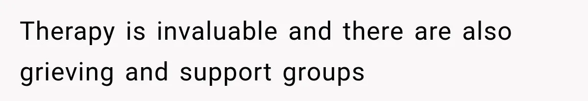 Therapy is invaluable and there are also grieving and support groups