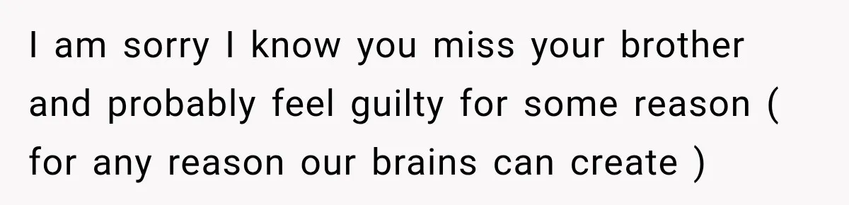 I am sorry I know you miss your brother and probably feel guilty for some reason ( for any reason our brains can create )