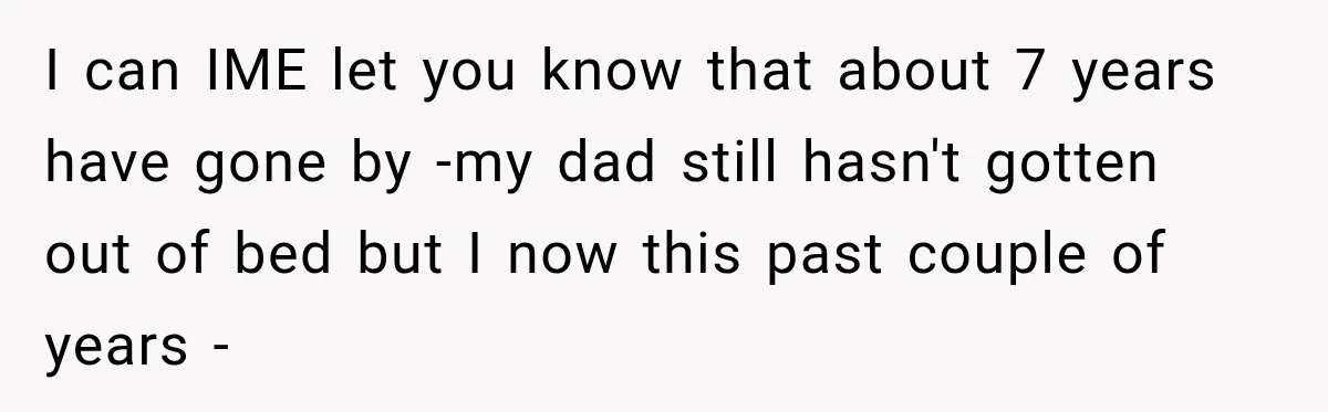 I can IME let you know that about 7 years have gone by -my dad still hasn't gotten out of bed but I now this past couple of years -