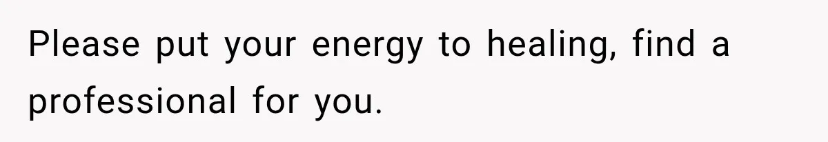 Please put your energy to healing, find a professional for you.