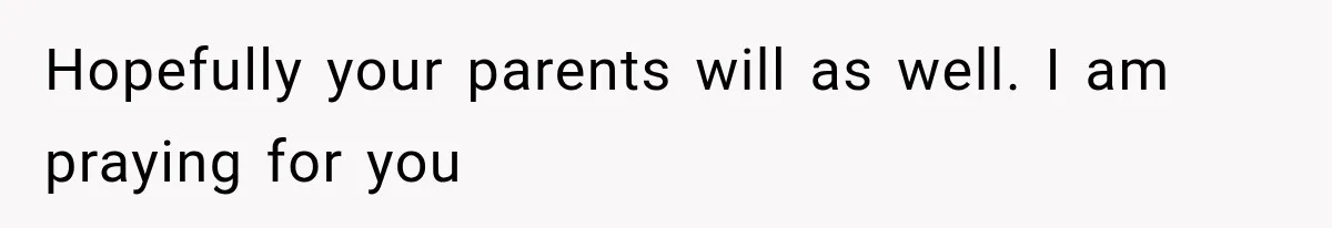 Hopefully your parents will as well. I am praying for you