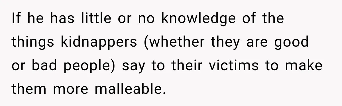 If he has little or no knowledge of the things kidnappers (whether they are good or bad people) say to their victims to make them more malleable.
