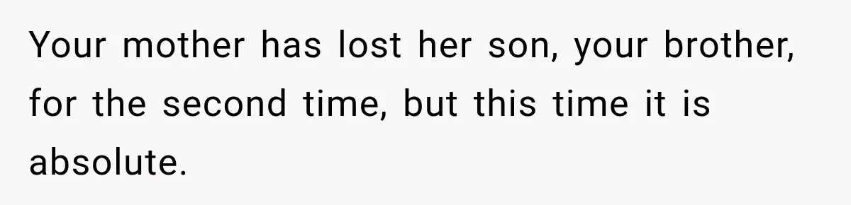 Your mother has lost her son, your brother, for the second time, but this time it is absolute.
