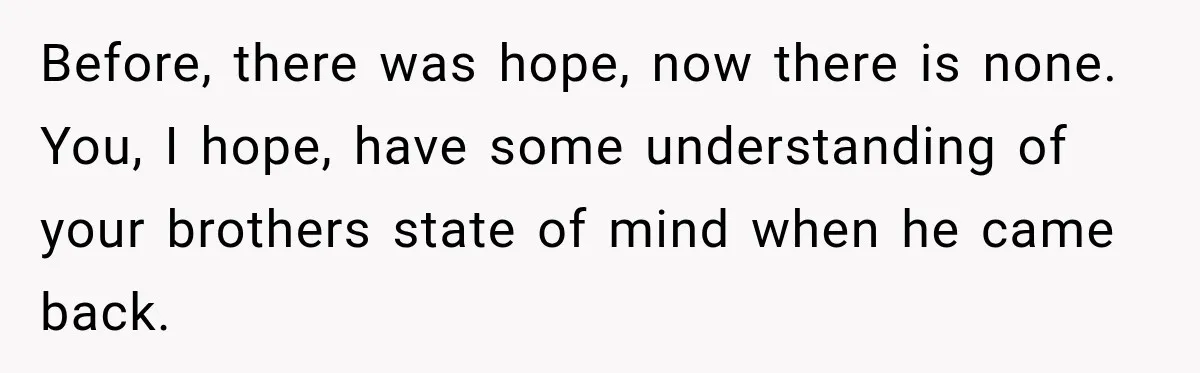 Before, there was hope, now there is none. You, I hope, have some understanding of your brothers state of mind when he came back.