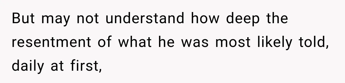 But may not understand how deep the resentment of what he was most likely told, daily at first,