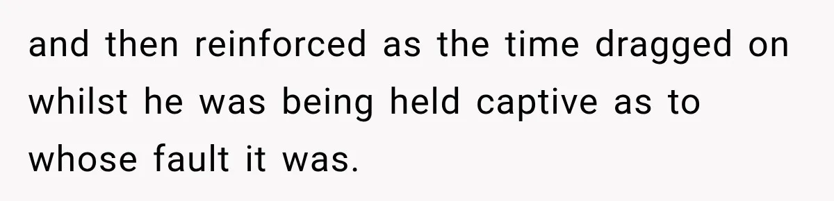 and then reinforced as the time dragged on whilst he was being held captive as to whose fault it was.