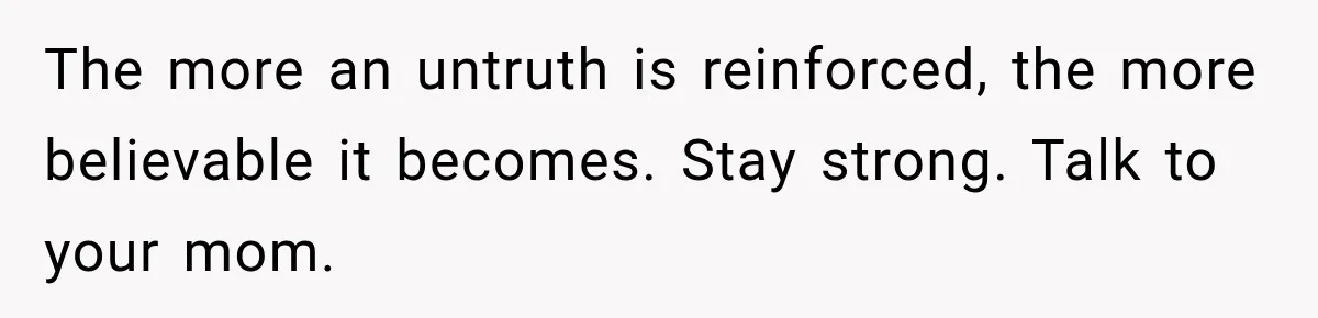 The more an untruth is reinforced, the more believable it becomes. Stay strong. Talk to your mom.