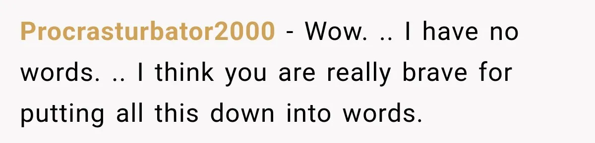 Procrasturbator2000 − Wow. .. I have no words. .. I think you are really brave for putting all this down into words.