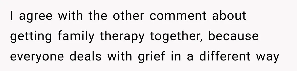 I agree with the other comment about getting family therapy together, because everyone deals with grief in a different way