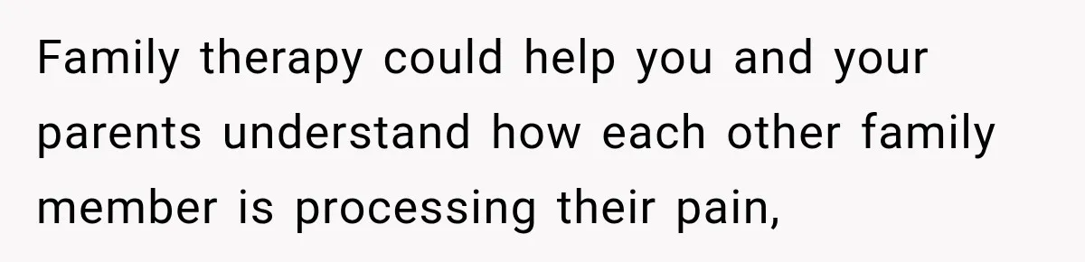 Family therapy could help you and your parents understand how each other family member is processing their pain,