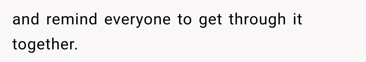 and remind everyone to get through it together.