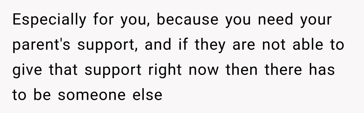 Especially for you, because you need your parent's support, and if they are not able to give that support right now then there has to be someone else