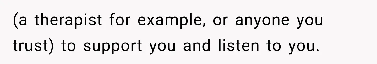 (a therapist for example, or anyone you trust) to support you and listen to you.