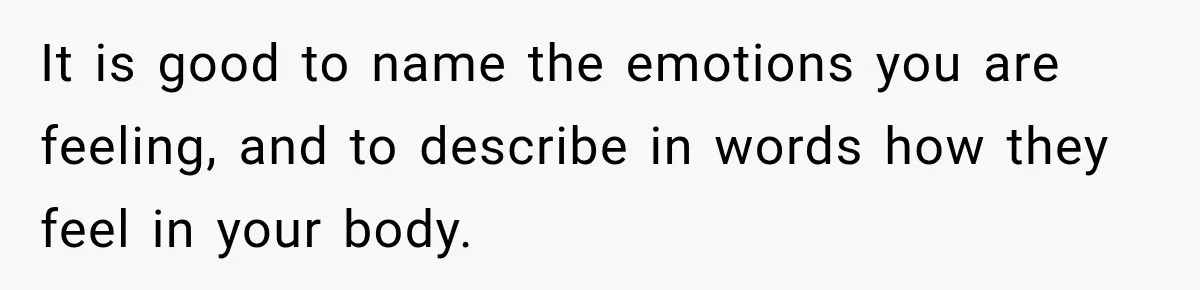 It is good to name the emotions you are feeling, and to describe in words how they feel in your body.