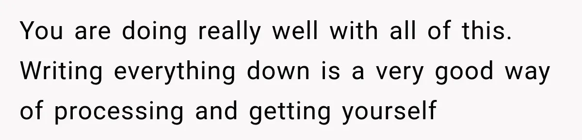 You are doing really well with all of this. Writing everything down is a very good way of processing and getting yourself