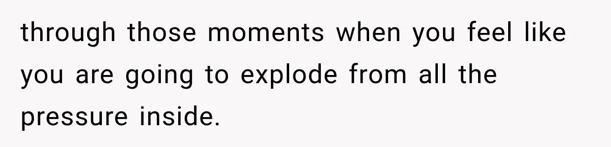 through those moments when you feel like you are going to explode from all the pressure inside.