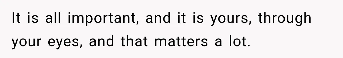 It is all important, and it is yours, through your eyes, and that matters a lot.