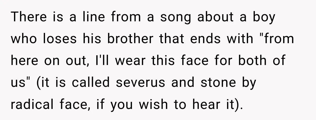 There is a line from a song about a boy who loses his brother that ends with "from here on out, I'll wear this face for both of us" (it...