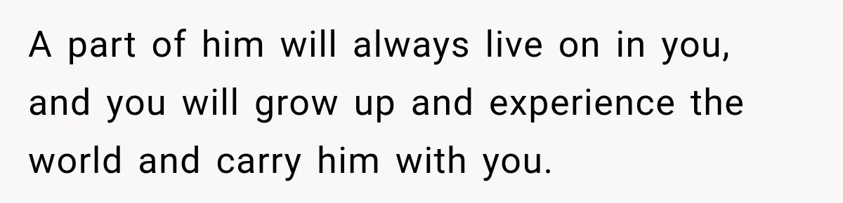 A part of him will always live on in you, and you will grow up and experience the world and carry him with you.