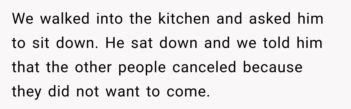 Man Cooks Dinner For Nine Friends, But Only Two Show Up And Finally Tell Him The Truth We walked into the kitchen and asked him to sit down. He sat down and we told him that the other people canceled because they did not want to come.