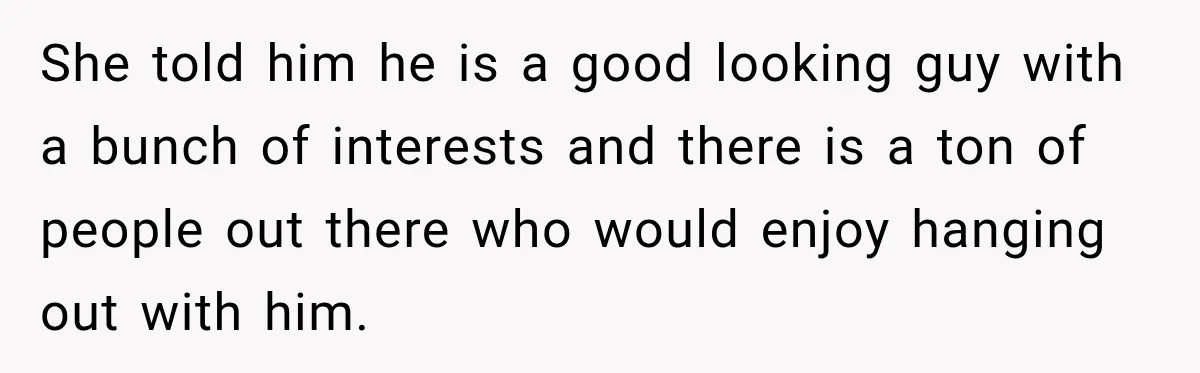 Man Cooks Dinner For Nine Friends, But Only Two Show Up And Finally Tell Him The Truth She told him he is a good looking guy with a bunch of interests and there is a ton of people out there who would enjoy hanging out with him.