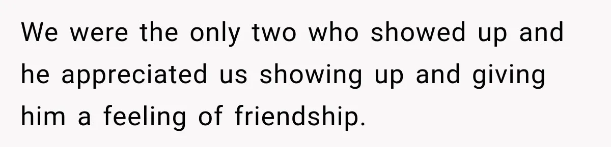 Man Cooks Dinner For Nine Friends, But Only Two Show Up And Finally Tell Him The Truth We were the only two who showed up and he appreciated us showing up and giving him a feeling of friendship.