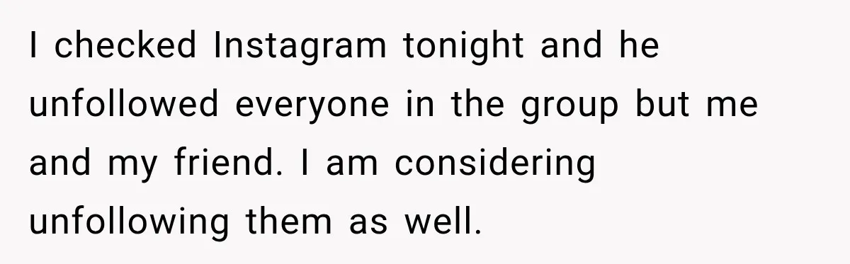 Man Cooks Dinner For Nine Friends, But Only Two Show Up And Finally Tell Him The Truth I checked Instagram tonight and he unfollowed everyone in the group but me and my friend. I am considering unfollowing them as well.